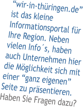 “wir-in-thüringen.de” ist das kleine Informationsportal für Ihre Region. Neben vielen Info´s, haben auch Unternehmen hier die Möglichkeit sich mit einer “ganz eigenen” Seite zu präsentieren. Haben Sie Fragen dazu?