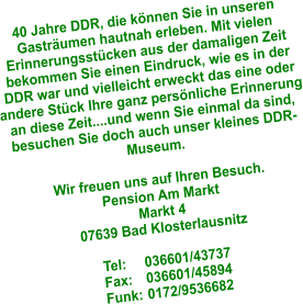 40 Jahre DDR, die können Sie in unseren Gasträumen hautnah erleben. Mit vielen Erinnerungsstücken aus der damaligen Zeit bekommen Sie einen Eindruck, wie es in der DDR war und vielleicht erweckt das eine oder andere Stück Ihre ganz persönliche Erinnerung an diese Zeit....und wenn Sie einmal da sind, besuchen Sie doch auch unser kleines DDR- Museum.  Wir freuen uns auf Ihren Besuch. Pension Am Markt Markt 4 07639 Bad Klosterlausnitz  Tel:	036601/43737 Fax:	036601/45894 Funk:	0172/9536682